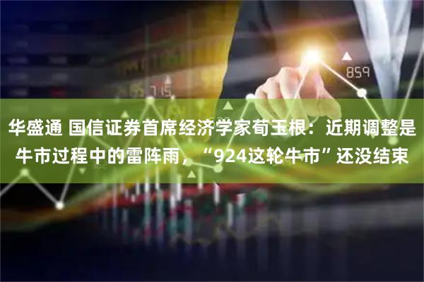 华盛通 国信证券首席经济学家荀玉根：近期调整是牛市过程中的雷阵雨，“924这轮牛市”还没结束