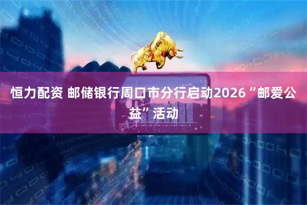 恒力配资 邮储银行周口市分行启动2026“邮爱公益”活动