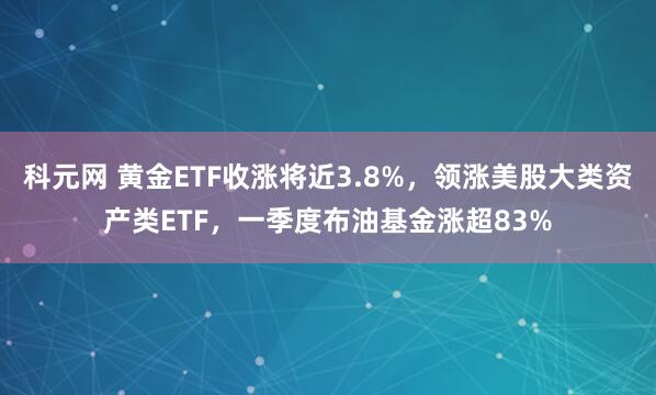 科元网 黄金ETF收涨将近3.8%，领涨美股大类资产类ETF，一季度布油基金涨超83%