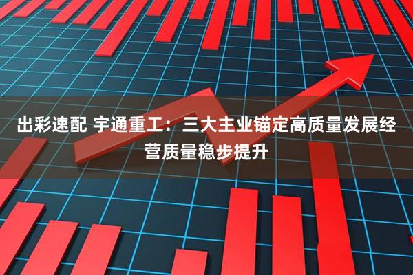 出彩速配 宇通重工：三大主业锚定高质量发展经营质量稳步提升