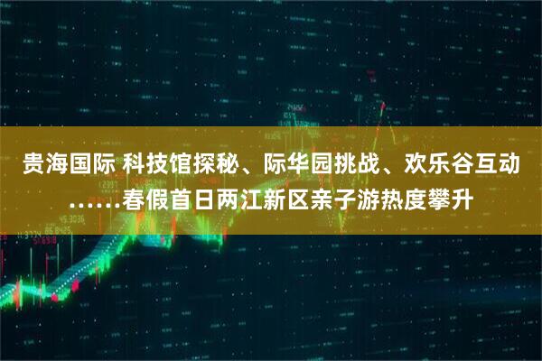 贵海国际 科技馆探秘、际华园挑战、欢乐谷互动……春假首日两江新区亲子游热度攀升